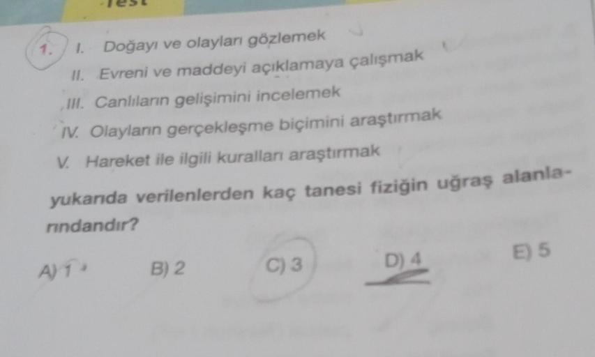 1. 1. Doğayı ve olayları gözlemek
II. Evreni ve maddeyi açıklamaya çalışmak
III. Canlıların gelişimini incelemek
IV. Olayların gerçekleşme biçimini araştırmak
V. Hareket ile ilgili kurallan araştırmak
yukarıda verilenlerden kaç tanesi fiziğin uğraş alanla-