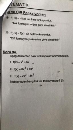 TEMATIK
rek
ve Çift Fonksiyonlar:
* f(-x) = -f(x) ise f tek fonksiyondur.
"Tek fonksiyon orijine göre simetriktir."
* f(-x) = f(x) ise f çift fonksiyondur.
"Çift fonksiyon y eksenine göre simetriktir."
Soru 94.
Aşağıdakilerden bazı fonksiyonlar tanımlanmıştır.
1. f(x)= x³ +6x
II. f(x)=3x4+5x²
III. f(x)=2x³+3x²
İfadelerinden hangileri tek fonksiyondur? (1)