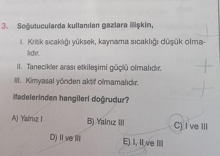 3. Soğutucularda kullanılan gazlara ilişkin,
1. Kritik sıcaklığı yüksek, kaynama sıcaklığı düşük olma-
lıdır.
II. Tanecikler arası etkileşimi güçlü olmalıdır.
III. Kimyasal yönden aktif olmamalıdır.
ifadelerinden hangileri doğrudur?
A) Yalnız I
D) II ve II