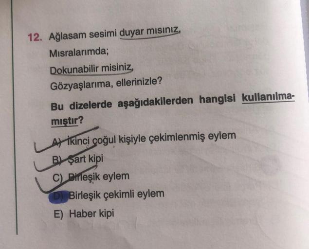 12. Ağlasam sesimi duyar mısınız,
Misralarımda;
Dokunabilir misiniz,
Gözyaşlarıma, ellerinizle?
Bu dizelerde aşağıdakilerden hangisi kullanılma-
mıştır?
A ikinci çoğul kişiyle çekimlenmiş eylem
B) şart kipi
C) Birleşik eylem
D) Birleşik çekimli eylem
E) Ha