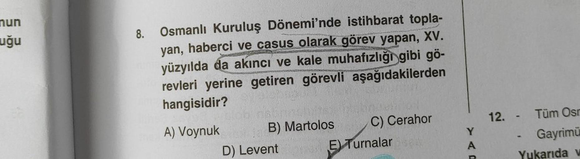 mun
uğu
8.
Osmanlı Kuruluş Dönemi'nde istihbarat topla-
yan, haberci ve casus olarak görev yapan, XV.
yüzyılda da akıncı ve kale muhafızlığı gibi gö-
revleri yerine getiren görevli aşağıdakilerden
hangisidir?
A) Voynuk
B) Martolos
D) Levent
C) Cerahor
E) T