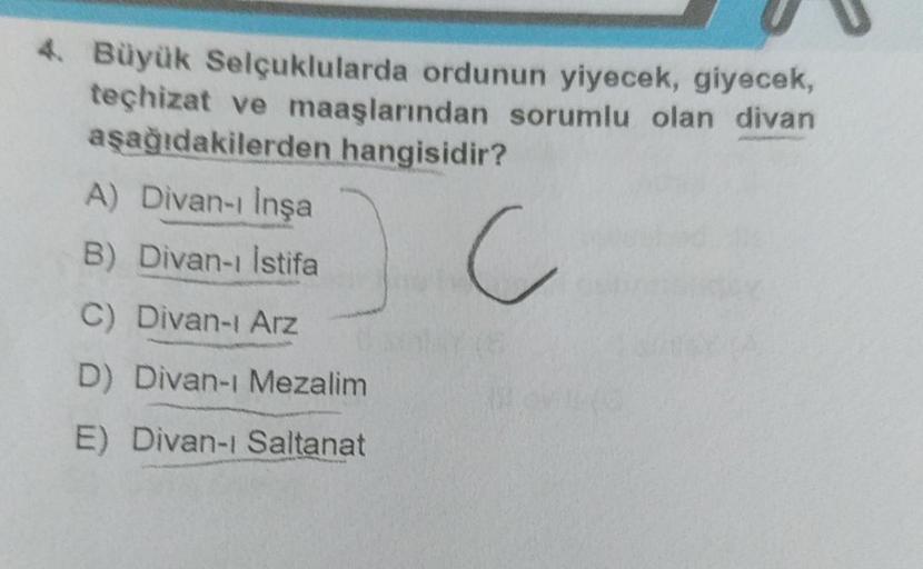 4. Büyük Selçuklularda ordunun yiyecek, giyecek,
teçhizat ve maaşlarından sorumlu olan divan
aşağıdakilerden hangisidir?
A) Divan-ı İnşa
B) Divan-ı İstifa
C) Divan-ı Arz
D) Divan-ı Mezalim
E) Divan-ı Saltanat