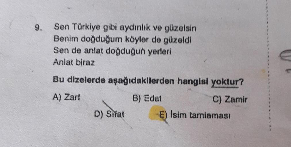 9.
Sen Türkiye gibi aydınlık ve güzelsin
Benim doğduğum köyler de güzeldi
Sen de anlat doğduğun yerleri
Anlat biraz
Bu dizelerde aşağıdakilerden hangisi yoktur?
A) Zarf
B) Edat
C) Zamir
D) Sifat
E) Isim tamlaması