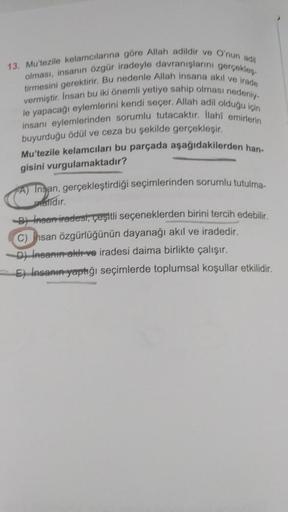 13. Mu'tezile kelamcılarına göre Allah adildir ve O'nun adil
tirmesini gerektirir. Bu nedenle Allah insana akıl ve irade
olması, insanın özgür iradeyle davranışlarını gerçekleş
vermiştir. Insan bu iki önemli yetiye sahip olması nedeniy-
le yapacağı eylemle