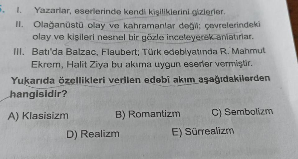 Yazarlar, eserlerinde kendi kişiliklerini gizlerler.
II. Olağanüstü olay ve kahramanlar değil; çevrelerindeki
olay ve kişileri nesnel bir gözle inceleyerek anlatırlar.
III. Batı'da Balzac, Flaubert; Türk edebiyatında R. Mahmut
Ekrem, Halit Ziya bu akıma uy