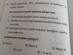 8. Kemik gelişiminde STH, parathormon ve kalsitonin hor-
monları etkilidir.
Bu hormonların kemik üzerinde etkileri için;
1. STH etkisiyle kemikler enine ve boyuna büyür.
II. Parathormon kemik ara maddesi içindeki mineral mikta-
rını azaltır.
III. Kalsitonin hormonu kemik dokunun sertliğinin azalma-
sına neden olur.
yargılarından hangileri yanlıştır?
A) Yalnız I
D) I ve II
B) Yalnız II
E) I, II ve III
C) Yalnız III