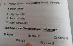 8. Kıkırdak dokunun ara maddesine kondrin adı verilir.
Kondrin içinde;
1. bağ doku lifleri,
II. kılcal damarlar,
III. besin monomerleri
yapı veya moleküllerden hangileri bulunmaz?
A) Yalnız I
D) I ve II
B) Yalnız II
E) I, II ve III
C) Yalnız III