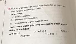 =
MOYA
10. İlk Çağ uygarlıkları genellikle Fırat-Dicle, Nil ve İndus gibi
nehir havzalarında kurulmuşlardır.
Bu durumun,
1. bilimin gelişmesi,
II. ekonominin canlanması,
III. savaşların ve işgallerin yaşanması
faaliyetlerinden hangilerinin yaşanmasına ortam oluştur-
duğu savunulabilir?
A) Yalnız I
D) II ve III
B) Yalnız II
C) I ve II
Sorane ba
E) I, II ve III