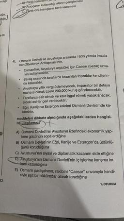 endiği
uğu,
e III
12
4.
Osmanlı Devleti ile Avusturya arasında 1606 yılında imzala-
nan Zitvatorok Antlaşması'nın,
Osmanlılar, Avusturya arşidükü için Caesar (Sezar) unva-
nini kullanacaktır.
Savaş sırasında taraflarca kazanılan topraklar kendilerin-
de kalacaktır.
G) Farklı kültü
D) Arapçanın kullanıldığı alanın genişlemesi
E) Farklı dini inanışların benimsenmesi
●
·
●
Avusturya yıllık vergi ödemeyecek, imparator bir defaya
mahsus olmak üzere 200.000 kuruş gönderecektir.
Taraflarca esir almak ve kale işgal etmek yasaklanacak,
eldeki esirler geri verilecektir,
Eğri, Kanije ve Estergon kaleleri Osmanlı Devleti'nde ka-
lacaktır.
maddeleri dikkate alındığında aşağıdakilerden hangisi-
ne ulaşılamaz?
of
A) Osmanlı Devleti'nin Avusturya üzerindeki ekonomik yap-
tırım gücünün sona erdiğine
B) Osmanlı Devleti'nin Eğri, Kanije ve Estergon'da üstünlü-
ğünü koruduğuna
C) Avusturya'nın siyasi ve diplomatik kazanım elde ettiğine
D) Avusturya'nın Osmanlı Devleti'nin iç işlerine karışma im-
kanı kazandığına
E) Osmanlı padişahının, rakibini "Caesar" unvanıyla kendi-
siyle eşit bir hükümdar olarak tanıdığına
1. OTURUM
D