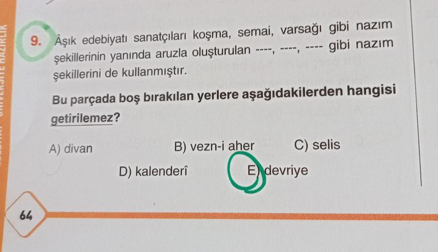 9. Âşık edebiyatı sanatçıları koşma, semai, varsağı gibi nazım
şekillerinin yanında aruzla oluşturulan ----, ----, ---- gibi nazım
şekillerini de kullanmıştır.
64
Bu parçada boş bırakılan yerlere aşağıdakilerden hangisi
getirilemez?
A) divan
B) vezn-i aher