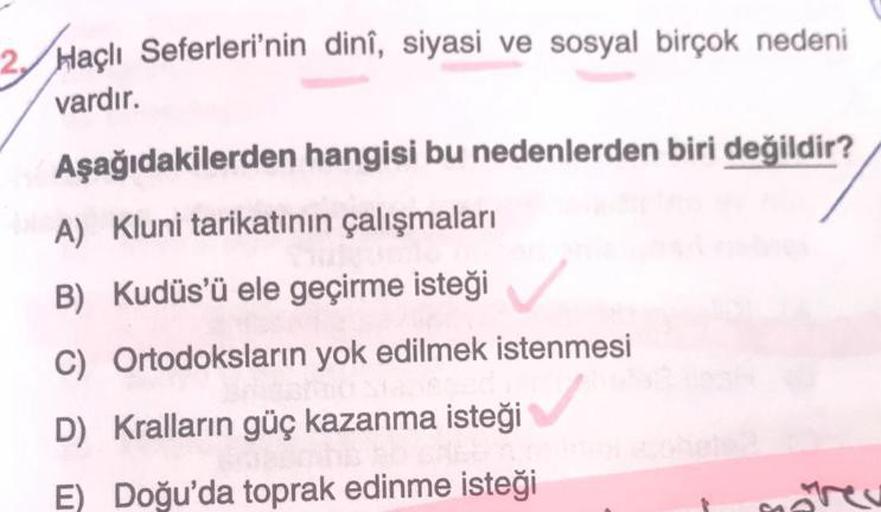 Haçlı Seferleri'nin dinî, siyasi ve sosyal birçok nedeni
vardır.
Aşağıdakilerden hangisi bu nedenlerden biri değildir?
A) Kluni tarikatının çalışmaları
B) Kudüs'ü ele geçirme isteği
C)
D) Kralların güç kazanma isteği
E) Doğu'da toprak edinme isteği
Ortodok