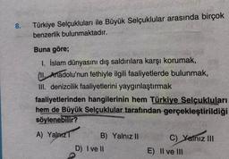 8.
Türkiye Selçukluları ile Büyük Selçuklular arasında birçok
benzerlik bulunmaktadır.
Buna göre;
1. İslam dünyasını dış saldırılara karşı korumak,
II. Anadolu'nun fethiyle ilgili faaliyetlerde bulunmak,
III. denizcilik faaliyetlerini yaygınlaştırmak
faaliyetlerinden hangilerinin hem Türkiye Selçukluları
hem de Büyük Selçuklular tarafından gerçekleştirildiği
söylenebilir?
A) YalnızT
B) Yalnız II
D) I ve II
C) Yalnız III
E) II ve III