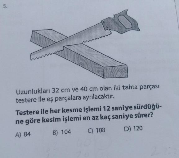 5.
Uzunlukları 32 cm ve 40 cm olan iki tahta parçası
testere ile eş parçalara ayrılacaktır.
Testere ile her kesme işlemi 12 saniye sürdüğü-
ne göre kesim işlemi en az kaç saniye sürer?
A) 84
B) 104
C) 108
D) 120