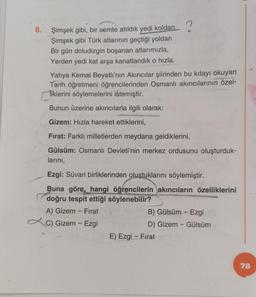 8. Şimşek gibi, bir semte atıldık yedi koldan
Şimşek gibi Türk atlarının geçtiği yoldan
Bir gün doludizgin boşanan atlarımızla,
Yerden yedi kat arşa kanatlandık o hızla.
Yahya Kemal Beyatlı'nın Akıncılar şiirinden bu kıtayı okuyan
Tarih öğretmeni öğrencilerinden Osmanlı akıncılarının özel-
Tiklerini söylemelerini istemiştir.
Bunun üzerine akıncılarla ilgili olarak:
Gizem: Hızla hareket ettiklerini,
Fırat: Farklı milletlerden meydana geldiklerini,
Gülsüm: Osmanlı Devleti'nin merkez ordusunu oluşturduk-
larını,
Ezgi: Süvari birliklerinden oluştuklarını söylemiştir.
Buna göre, hangi öğrencilerin akıncıların özelliklerini
doğru tespit ettiği söylenebilir?
A) Gizem - Fırat
C) Gizem - Ezgi
B) Gülsüm - Ezgi
D) Gizem - Gülsüm
E) Ezgi - Fırat
78