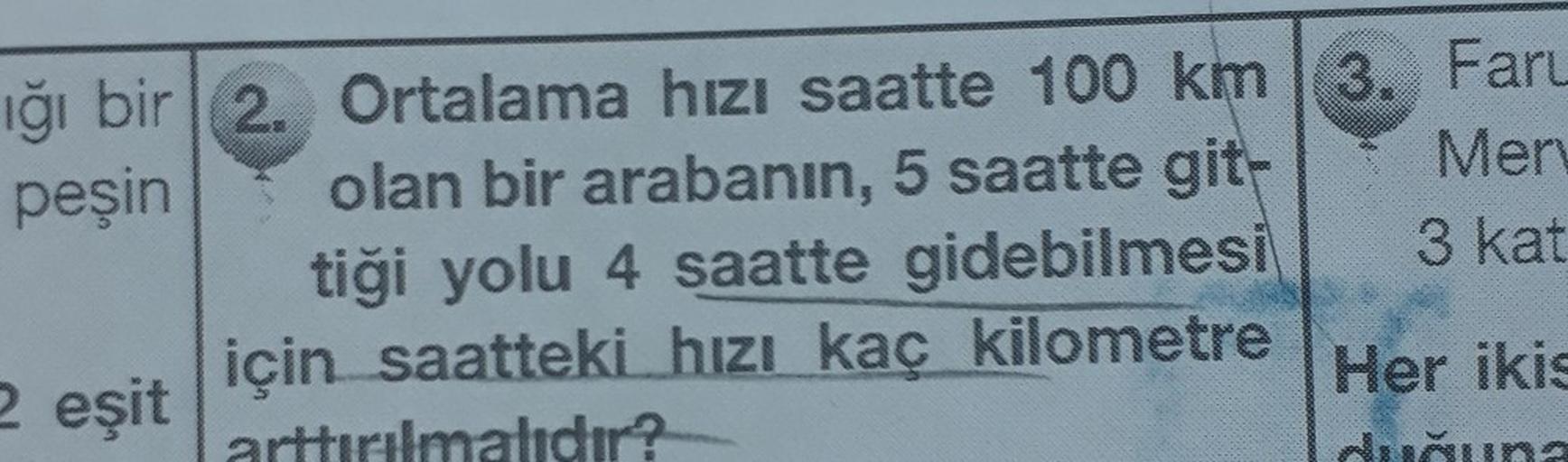 ığı bir 2. Ortalama hızı saatte 100 km 3. Faru
peşin
Mery
olan bir arabanın, 5 saatte git-
tiği yolu 4 saatte gidebilmesi
3 kat
2 eşit için saatteki hızı kaç kilometre
arttırılmalıdır?
Her ikis
duğuna