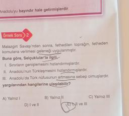 Anadolu'yu bayındır hale getirmişlerdir.
Örnek Soru 2
Malazgirt Savaşı'ndan sonra, fethedilen toprağın, fetheden
komutana verilmesi geleneği uygulanmıştır.
Buna göre, Selçuklular'la ilgili
I. Sınırların genişlemesini hızlandırmışlardır.
II. Anadolu'nun Türkleşmesini hızlandırmışlardır.
III. Anadolu'da Türk nüfusunun artmasına sebep olmuşlardır.
yargılarından hangilerine ulaşılabilir?
A) Yalnız I
D) I ve II
B) Yalnız II
E I ve III
J
C) Yalnız III