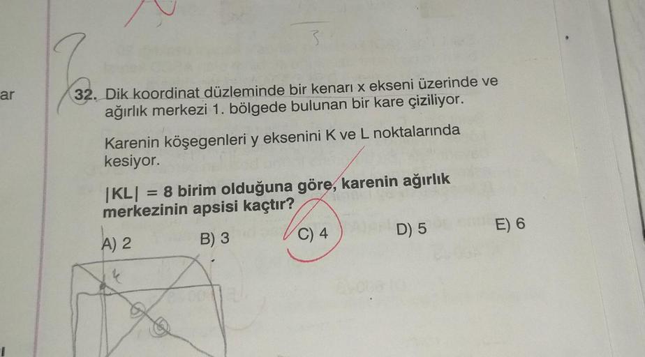 ar
32. Dik koordinat düzleminde bir kenarı x ekseni üzerinde ve
ağırlık merkezi 1. bölgede bulunan bir kare çiziliyor.
Karenin köşegenleri y eksenini K ve L noktalarında
kesiyor.
|KL| = 8 birim olduğuna göre, karenin ağırlık
merkezinin apsisi kaçtır?
A) 2
