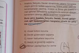 dolu
ma-
ydı.
1.
Anadolu Selçuklu Devleti döneminde yabancı tüccarlara
düşük gümrük tarifesi uygulanmış, ticaret yolları üzerinde
kervansaraylar yapılmış, Antalya ve Sinop gibi önemli Ti-
man şehirleri fethedilmiş ve Anadolu'da saldırıya uğrayan
kervanların zararları devlet tarafından karşılanmıştır.
Buna göre Anadolu Selçuklu Devleti, ticareti geliştir-
mek için aşağıdakilerden hangisine yönelik bir çalış-
ma yapmamıştır?
A) Ulusal kültürü koruma
B) Devlet güvencesini sağlama
C) Askeri faaliyetlere başvurma
D) Asayiş ve güvenliği sağlama
Mimari yapılaşmaya hız verme
(A)
Solo
ovleti 72