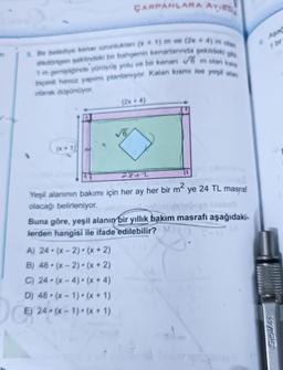 ÇARPANLARA AYIRA
Bir belediye kenar uzunluktan (x1) m ve (2x + 4) m olan
dikdörtgen şeklindeki bir bahgenin kenarlarında şekildeki gibi
1 m genişliğinde yürüyüş yolu ve bir kenan √6 m olan kang
biçimli havuz yapımı planlanıyor. Kalan kısmı ise yeşil alan
olarak düşünüyor.
(2x + 4)
2842
Yeşil alanının bakımı için her ay her bir m²
olacağı belirleniyor.
A) 24-(x-2)(x+2)
B) 48-(x-2)(x+2)
C) 24 (x-4) (x + 4)
D) 48 (x-1)(x + 1)
DE 24.
Do
E)
24-(x-1)-(x + 1)
ye 24 TL masraf
Buna göre, yeşil alanın bir yıllık bakım masrafı aşağıdaki-
lerden hangisi ile ifade edilebilir?
Aşac
1 br
wynos