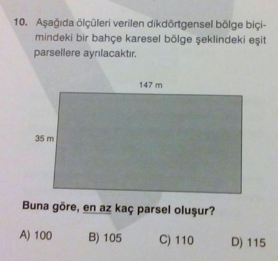 10. Aşağıda ölçüleri verilen dikdörtgensel bölge biçi-
mindeki bir bahçe karesel bölge şeklindeki eşit
parsellere ayrılacaktır.
35 m
147 m
Buna göre, en az kaç parsel oluşur?
B) 105
C) 110
A) 100
D) 115