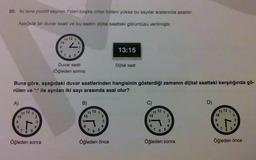 20. İki tane pozitif sayının 1'den başka ortak böleni yoksa bu sayılar aralarında asaldır.
Aşağıda bir duvar saati ve bu saatin dijital saatteki görüntüsü verilmiştir.
A)
10
98
11 12 1
L
765
2
3
4
Öğleden sonra
10
6
11 12
8
Buna göre, aşağıdaki duvar saatlerinden hangisinin gösterdiği zamanın dijital saatteki karşılığında gö-
rülen ve ":" ile ayrılan iki sayı arasında asal olur?
6
1
2
3
4
Duvar saati
(Öğleden sonra)
B)
10
9
11 1
8
765
2
3
4
13:15
Öğleden önce
Dijital saat
C)
11 12 1
10
8
765
2
3
Öğleden sonra
D)
11 12 1
10
9
8
L
7 6
5
2
3
Öğleden önce