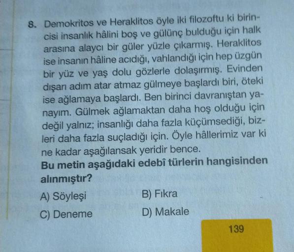 8. Demokritos ve Heraklitos öyle iki filozoftu ki birin-
cisi insanlık hâlini boş ve gülünç bulduğu için halk
arasına alaycı bir güler yüzle çıkarmış. Heraklitos
ise insanın hâline acıdığı, vahlandığı için hep üzgün
bir yüz ve yaş dolu gözlerle dolaşırmış.