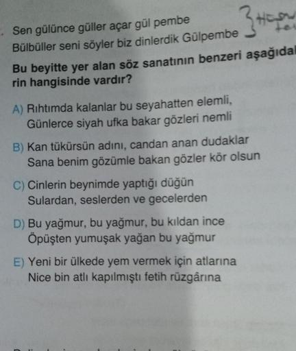 Sen gülünce güller açar gül pembe
3
Bülbüller seni söyler biz dinlerdik Gülpembe
Bu beyitte yer alan söz sanatının benzeri aşağıdal
rin hangisinde vardır?
A) Rıhtımda kalanlar bu seyahatten elemli,
Günlerce siyah ufka bakar gözleri nemli
B) Kan tükürsün ad