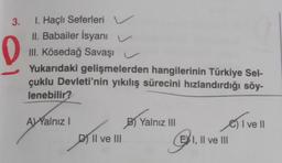 3.
D
1. Haçlı Seferleri
II. Babailer İsyanı
III. Kösedağ Savaşı
Yukarıdaki gelişmelerden hangilerinin Türkiye Sel-
çuklu Devleti'nin yıkılış sürecini hızlandırdığı söy-
lenebilir?
AVYalnız I
D
DII ve III
||
B) Yalnız III
G
EXI, II ve III
I ve II