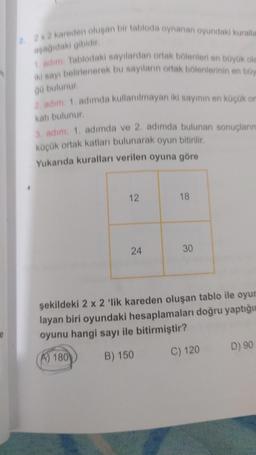 2. 2x2 kareden oluşan bir tabloda oynanan oyundaki kuralla
aşağıdaki gibidir.
1. adım: Tablodaki sayılardan ortak bölenleri en büyük ola
iki sayı belirlenerek bu sayıların ortak bölenlerinin en büy
gü bulunur.
2, adım: 1, adımda kullanılmayan iki sayının en küçük or
katı bulunur.
3. adım: 1. adımda ve 2. adımda bulunan sonuçların
küçük ortak katları bulunarak oyun bitirilir.
Yukarıda kuralları verilen oyuna göre
12
24
18
30
şekildeki 2 x 2 'lik kareden oluşan tablo ile oyun
layan biri oyundaki hesaplamaları doğru yaptığın
oyunu hangi sayı ile bitirmiştir?
A) 180
B) 150
C) 120
D) 90