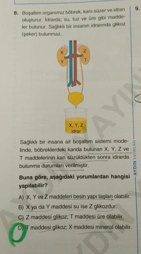 8. Boşaltım organimiz böbrek, kanı süzer ve idrarı
oluşturur. İdrarda; su, tuz ve üre gibi madde-
ler bulunur. Sağlıklı bir insanın idrarında glikoz
(şeker) bulunmaz.
t
X, Y, Z
idrar
T
AYK
Sağlıklı bir insana ait boşaltım sistemi mode-
linde, böbreklerdeki