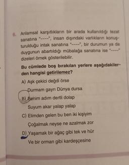 6. Anlamsal karşıtlıkların bir arada kullanıldığı tezat
sanatına "----", insan dışındaki varlıkların konuş-
turulduğu intak sanatına "----", bir durumun ya da
duygunun abartıldığı mübalağa sanatına ise "
dizeleri örnek gösterilebilir.
Bu cümlede boş bırakılan yerlere aşağıdakiler-
den hangisi getirilemez?
A) Aşk çekici değdi örse
Durmam gayrı Dünya dursa
B) Benim adım dertli dolap
Suyum akar yalap yalap
C) Elimden gelen bu ben iki kişiyim
Çoğalmak neyse ne azalmak zor
D) Yaşamak bir ağaç gibi tek ve hür
Ve bir orman gibi kardeşçesine