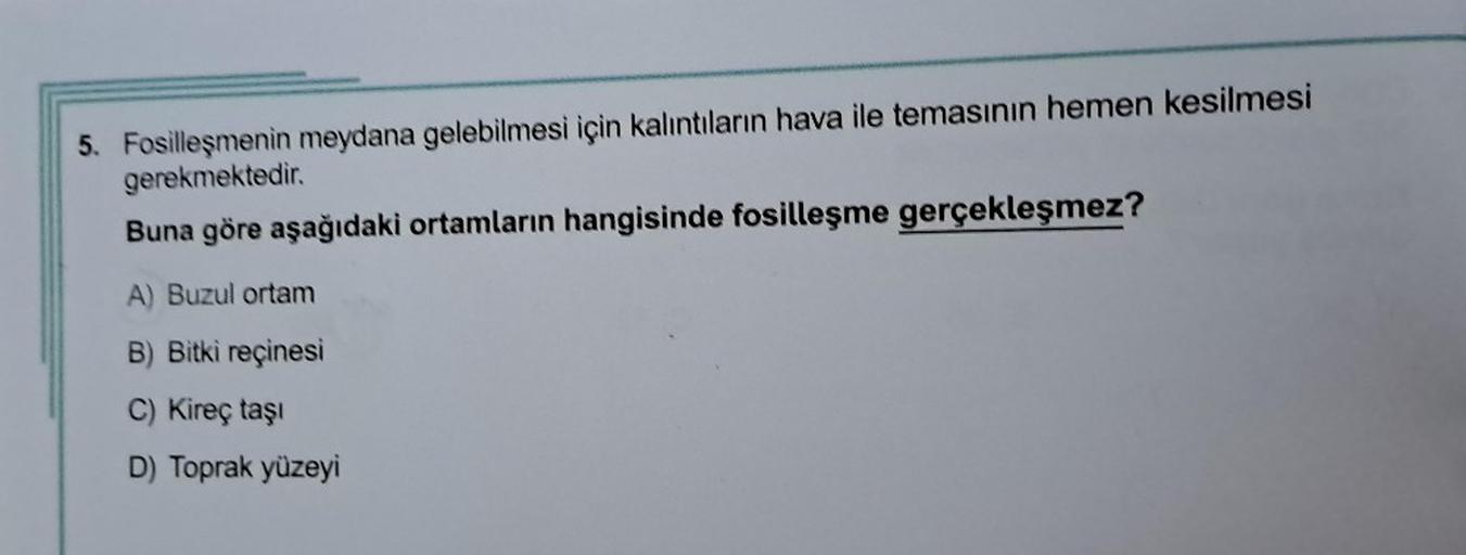 5. Fosilleşmenin meydana gelebilmesi için kalıntıların hava ile temasının hemen kesilmesi
gerekmektedir.
Buna göre aşağıdaki ortamların hangisinde fosilleşme gerçekleşmez?
A) Buzul ortam
B) Bitki reçinesi
C) Kireç taşı
D) Toprak yüzeyi