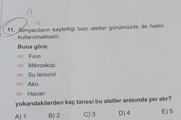 11. Simyacıların keşfettiği bazı aletler günümüzde de halen
kullanılmaktadır.
Buna göre;
∞ Fırın.
∞ Mikroskop
∞ Su terazisi
∞ Akü
∞o Havan
yukarıdakilerden kaç tanesi bu aletler arasında yer alır?
C) 3
D) 4
E) 5
A) 1
B) 2