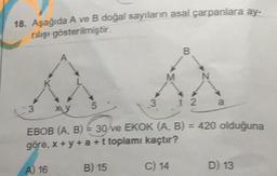 18. Aşağıda A ve B doğal sayıların asal çarpanlara ay-
rilişi gösterilmiştir.
5
3
M
B
12
N
a
3 xy
EBOB (A, B) = 30 ve EKOK (A, B) = 420 olduğuna
göre, x+y+ a + t toplamı kaçtır?
A) 16
B) 15
C) 14
D) 13