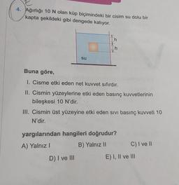 4. Ağırlığı 10 N olan küp biçimindeki bir cisim su dolu bir
kapta şekildeki gibi dengede kalıyor.
su
h
h
Buna göre,
I. Cisme etki eden net kuvvet sıfırdır.
II. Cismin yüzeylerine etki eden basınç kuvvetlerinin
bileşkesi 10 N'dir.
D) I ve III
III. Cismin üst yüzeyine etki eden sıvı basınç kuvveti 10
N'dir.
yargılarından hangileri doğrudur?
A) Yalnız I
B) Yalnız II
C) I ve II
E) I, II ve III