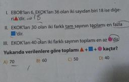 1. EBOB'ları 6, EKOK'ları 36 olan iki sayıdan biri 18 ise diğe-
riA'dir. 18
II. EKOK'ları 30 olan iki farklı tam sayının toplamı en fazla
l'dir.
III. EKOK'ları 40 olan iki farklı sayının toplamı en az
Yukarıda verilenlere göre toplamı A+
1+
A) 70
B) 60
C) 50
'dir
kaçtır?
D) 40