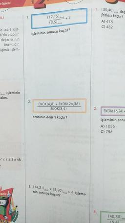 öğren!
İLİ
La dört işle-
K'da olabilir.
değerlerinin
önemlidir.
iğimiz işlem-
ekok işleminin
Lalım.
2.2.2.2.3 = 48
2
-ada
(12,15) ekok
(3,5) ekok
işleminin sonucu kaçtır?
2.
+2
EKOK(6,8) + EKOK(24,36)
EKOK(3,4)
oranının değeri kaçtır?
3. (14,21) kok x (5,20),
nin sonucu kaçtır?
ekok
+ 4 işlemi-
1. (30,40) ekok
2.
3.
değ
fazlası kaçtır?
A) 478
C) 482
EKOK(16,24)+
işleminin sonu
A) 1056
C) 756
(40,30)
(54)