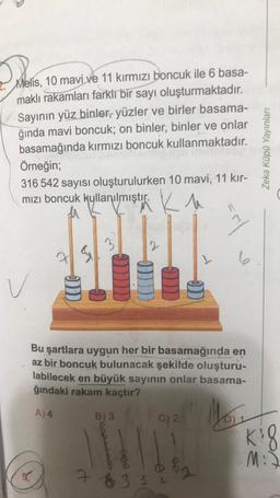 Melis, 10 mavi ve 11 kırmızı boncuk ile 6 basa-
maklı rakamları farklı bir sayı oluşturmaktadır.
Sayının yüz binler, yüzler ve birler basama-
ğında mavi boncuk; on binler, binler ve onlar
basamağında kırmızı boncuk kullanmaktadır.
Örneğin;
316 542 sayısı oluşturulurken 10 mavi, 11 kır-
mızı boncuk kullanılmıştır. Ku
OD
2
C) 2
L
)))
83
11
Bu şartlara uygun her bir basamağında en
az bir boncuk bulunacak şekilde oluşturu-
labilecek en büyük sayının onlar basama-
ğındaki rakam kaçtır?
A) 4
Mo₁₂
B) 3
6
Zeka Küpü Yayınları
Kig
M:J