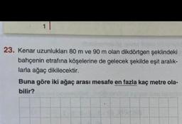 23. Kenar uzunlukları 80 m ve 90 m olan dikdörtgen şeklindeki
bahçenin etrafına köşelerine de gelecek şekilde eşit aralık-
larla ağaç dikilecektir.
Buna göre iki ağaç arası mesafe en fazla kaç metre ola-
bilir?