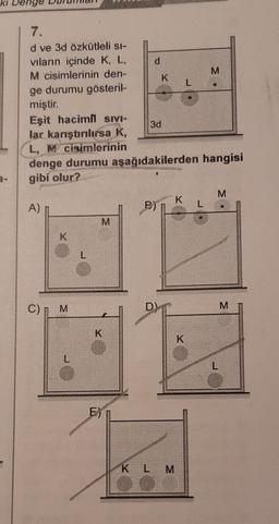 ki
enge
7.
Id ve 3d özkütleli si-
vıların içinde K, L,
M cisimlerinin den-
ge durumu gösteril-
miştir.
Eşit hacimli SIVI-
lar karıştırılırsa K,
L, M cisimlerinin
denge durumu aşağıdakilerden hangisi
gibi olur?
A)
C)
K
M
M
K
d
K
3d
KLM
K L
K
M
M
M