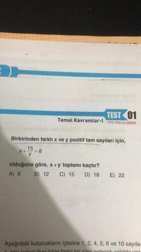 Temel Kavramlar-l
TEST 01
TYT-YT01/A SERİSİ
Birbirinden farklı x ve y pozitif tam sayıları için,
15
X+- = 8
y
olduğuna göre, x + y toplamı kaçtır?
A) 8
B) 12 C) 15 D) 18 E) 22
Aşağıdaki kutucukların içlerine 1, 2, 4, 5, 6 ve 10 sayıla-
hor kutu
un icine fa