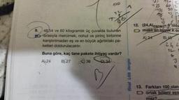 9.
12
96
48/54 ve 60 kilogramlık üç çuvalda bulunan
Sırasıyla mercimek, nohut ve pirinç birbirine
karıştırılmadan eş ve en büyük ağırlıktaki pa-
ketleri doldurulacaktır.
Buna göre, kaç tane pakete ihtiyaç vardır?
A24
B) 27
C) 30
final LGS dergisi
720
60
735 30
12. (24,A) EBOB oldu
Dmakiren buyuk A da
A) 24
B) 48
JES
242
13. Farkları 100 olan
ortak böleni aşa
maz?