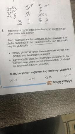 8.
27
8953
8153
8513
dit te le
8 1
de l
9
7,53
5
1'den başka pozitif ortak böleni olmayan pozitif tam sa-
yılar, aralarında asaldır.
Mert, aşağıdaki şartları sağlayan, binler basamağı 8 ve
birler basamağı 3 olan, rakamları farklı, dört basamaklı
-sayılar yazacaktır.
B) 14
• Binler, yüzler ve onlar basamağındaki sayılar, sa-
ğındaki sayı ile aralarında asaldır.
• Sayının birler ve onlar basamağını oluşturan iki ba-
samaklı sayı, yüzler ve binler basamağını oluşturan
iki basamaklı sayıdan küçüktür.
Mert, bu şartları sağlayan, kaç farklı sayı yazabilir?
A) 12
C) 15
D) 17
SINAN KUZUCU
YAYINLARI