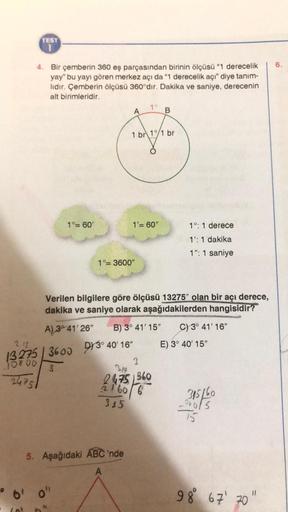 TEST
1
4. Bir çemberin 360 eş parçasından birinin ölçüsü "1 derecelik
yay" bu yayı gören merkez açı da "1 derecelik açı" diye tanım-
lidir. Çemberin ölçüsü 360°dır. Dakika ve saniye, derecenin
alt birimleridir.
-10800
24751
Gol
1°= 60'
A
0' 0"
1 br 1/1 br