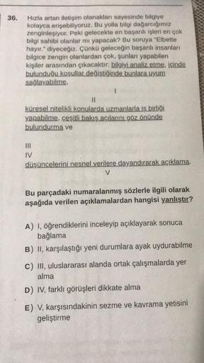 36.
Hızla artan iletişim olanakları sayesinde bilgiye
kolayca erişebiliyoruz. Bu yolla bilgi dağarcığımız
zenginleşiyor. Peki gelecekte en başarılı işleri en çok
bilgi sahibi olanlar mı yapacak? Bu soruya "Elbette
hayır." diyeceğiz. Çünkü geleceğin başarıl