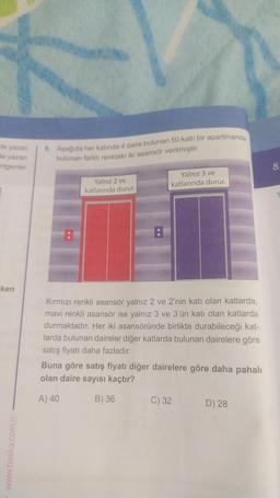 de yazan
de yazan
rtgenler
ken
www.baska.com.tr
8. Aşağıda her katında 4 daire bulunan 50 katlı bir apartmanda
bulunan farklı renkteki iki asansör verilmiştir.
:
Yalnız 2 ve
katlarında durur.
Yalnız 3 ve
katlarında durur.
Kırmızı renkli asansör yalnız 2 ve 2'nin katı olan katlarda,
mavi renkli asansör ise yalnız 3 ve 3'ün katı olan katlarda
durmaktadır. Her iki asansöründe birlikte durabileceği kat-
larda bulunan daireler diğer katlarda bulunan dairelere göre
satış fiyatı daha fazladır.
Buna göre satış fiyatı diğer dairelere göre daha pahalı
olan daire sayısı kaçtır?
A) 40
B) 36
C) 32
D) 28
8