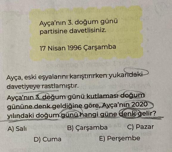Ayça'nın 3. doğum günü
partisine davetlisiniz.
17 Nisan 1996 Çarşamba
Ayça, eski eşyalarını karıştırırken yukarıdaki
davetiyeye rastlamıştır.
Ayça'nın 3. doğum günü kutlaması doğum
gününe denk geldiğine göre, Ayça'nın 2020
yılındaki doğum günü hangi güne d