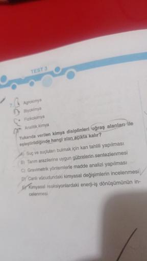 TEST 3
7.Agrokimya
Biyokimya
Fizikokimya
Analitik kimya
Yukanda verilen kimya disiplinleri uğraş alanları ile
eşieştirildiğinde hangi alan açıkta kalır?
A Suç ve suçluları bulmak için kan tahlili yapılması
B) Tarım arazilerine uygun gübrelerin sentezlenmes