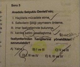 li-
e-
TO 2.7
ni
Soru 3
3-
Anadolu Selçuklu Devleti'nin;
1. Haçlılarla mücadele etme,
II. Safevilerin Şiiliği yaymasını önleme,
la III. imar faaliyetlerinde bulunma,
IV. kardeş katlini yasallaştırma
Alaeddin
faaliyetlerinden hangilerine yöneldikleri
savunulabilir?
A) Yalnız L
B) I ve III
D), III ve IV E) II, III ve IV
C) II ve III