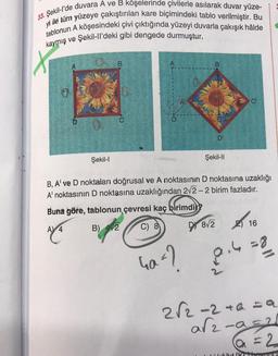 33. Şekil-l'de duvara A ve B köşelerinde çivilerle asılarak duvar yüze-
yi ile tüm yüzeye çakıştırılan kare biçimindeki tablo verilmiştir. Bu
tablonun A köşesindeki çivi çıktığında yüzeyi duvarla çakışık hâlde
kaymış ve Şekil-ll'deki gibi dengede durmuştur.
Şekil-l
B
D'
Ga=?
Şekil-II
O
B, A' ve D noktaları doğrusal ve A noktasının D noktasına uzaklığı
A' noktasının D noktasına uzaklığından 2√2-2 birim fazladır.
Buna göre, tablonun çevresi kaç birimdi
A) 4
B) 42
C) 8
DY 8/2 16
8.4 = 8
2√2-2+a=a
a√2-9=²
a = 2
Likečut Ik theyrings